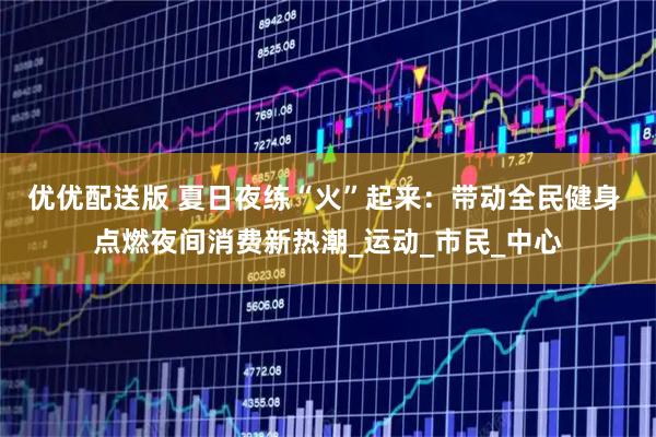 优优配送版 夏日夜练“火”起来：带动全民健身 点燃夜间消费新热潮_运动_市民_中心