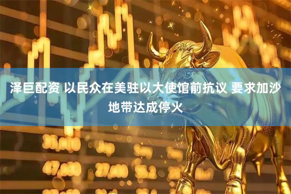 泽巨配资 以民众在美驻以大使馆前抗议 要求加沙地带达成停火