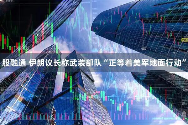股融通 伊朗议长称武装部队“正等着美军地面行动”