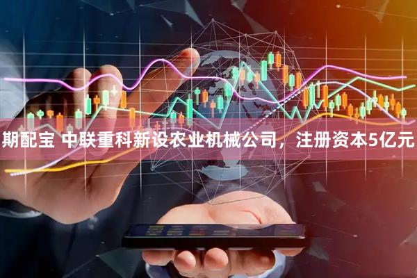 期配宝 中联重科新设农业机械公司，注册资本5亿元