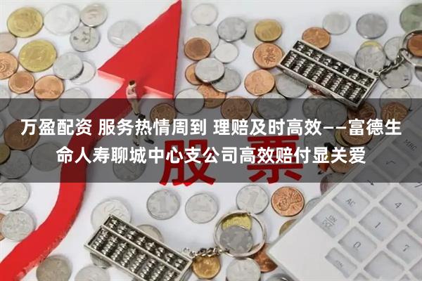 万盈配资 服务热情周到 理赔及时高效——富德生命人寿聊城中心支公司高效赔付显关爱