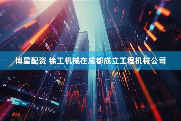 博星配资 徐工机械在成都成立工程机械公司