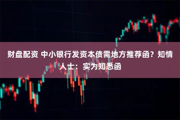 财盘配资 中小银行发资本债需地方推荐函？知情人士：实为知悉函
