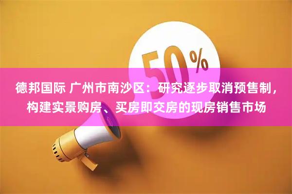 德邦国际 广州市南沙区：研究逐步取消预售制，构建实景购房、买房即交房的现房销售市场