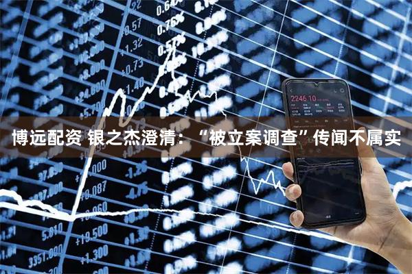 博远配资 银之杰澄清：“被立案调查”传闻不属实