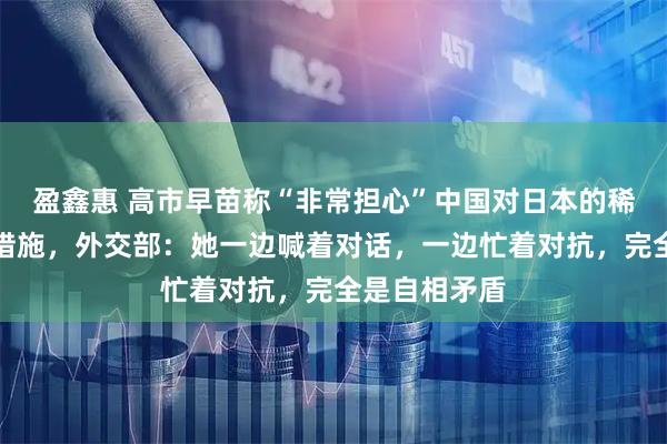 盈鑫惠 高市早苗称“非常担心”中国对日本的稀土出口限制措施,外交部:她一边喊着对话,一边忙着对抗,完全是自相矛盾
