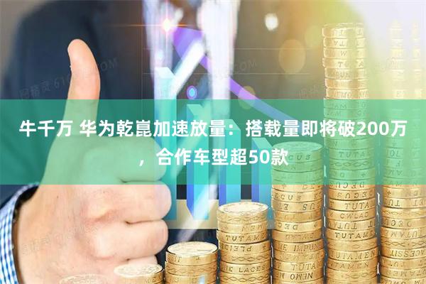 牛千万 华为乾崑加速放量：搭载量即将破200万，合作车型超50款