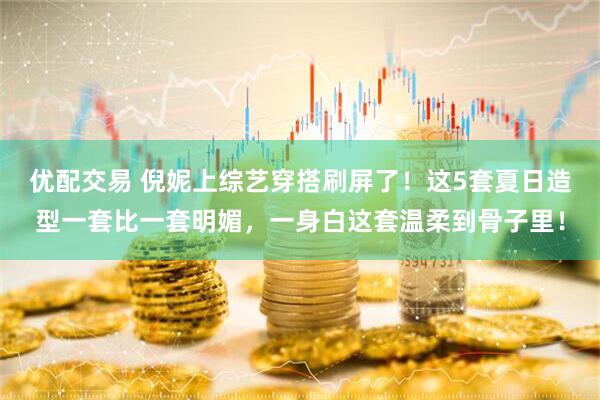 优配交易 倪妮上综艺穿搭刷屏了！这5套夏日造型一套比一套明媚，一身白这套温柔到骨子里！