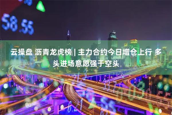 云操盘 沥青龙虎榜 | 主力合约今日增仓上行 多头进场意愿强于空头