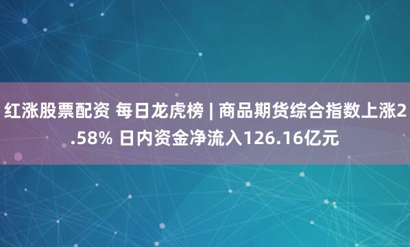红涨股票配资 每日龙虎榜 | 商品期货综合指数上涨2.58% 日内资金净流入126.16亿元