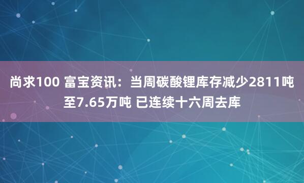 尚求100 富宝资讯：当周碳酸锂库存减少2811吨至7.65万吨 已连续十六周去库