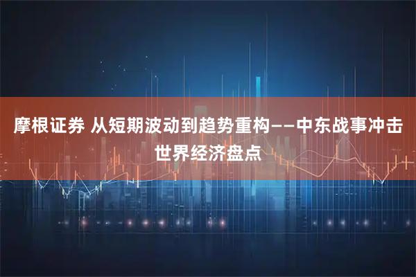 摩根证券 从短期波动到趋势重构——中东战事冲击世界经济盘点